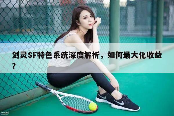 剑灵SF特色系统深度解析，如何最大化收益？